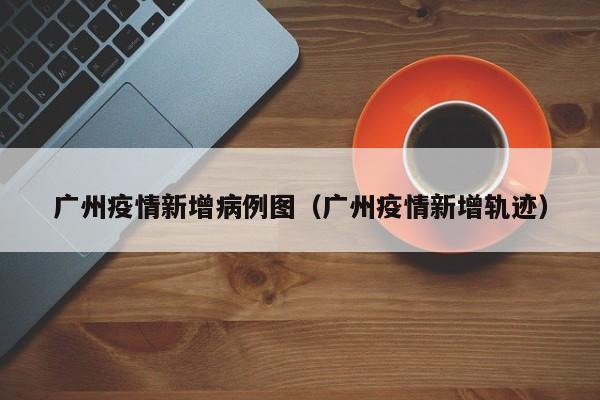 广州疫情新增病例图(广州疫情新增轨迹)